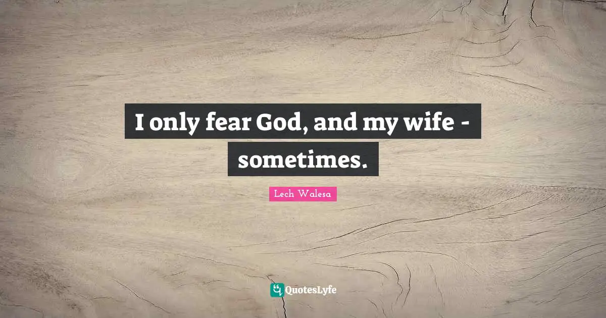 I only fear God, and my wife - sometimes.