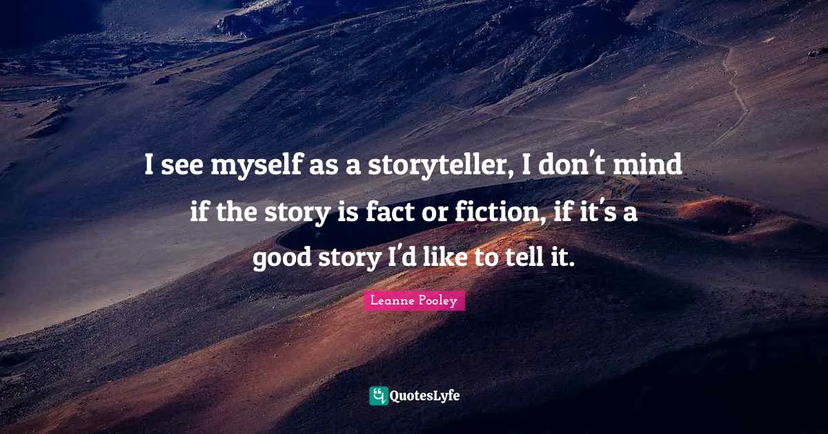 I see myself as a storyteller, I don't mind if the story is fact or fiction, if it's a good story I'd like to tell it.