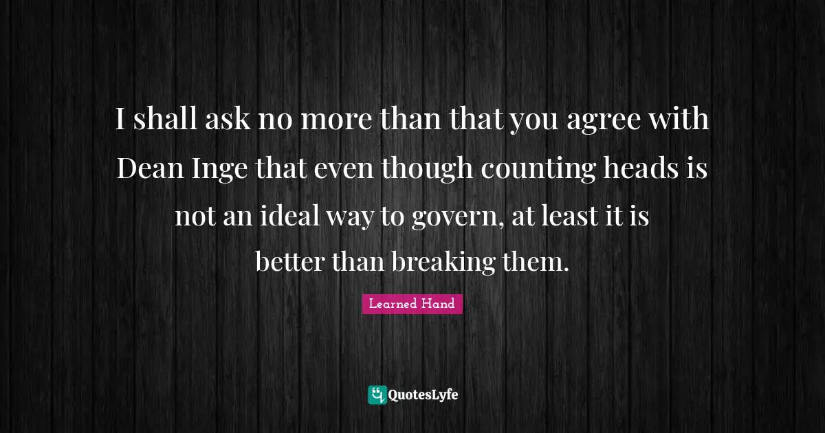 I shall ask no more than that you agree with Dean Inge that even though counting heads is not an ideal way to govern, at least it is better than breaking them.