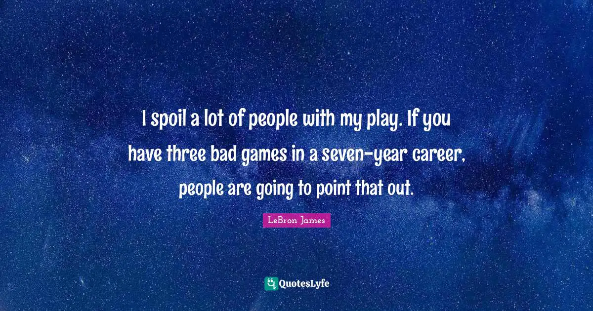 I spoil a lot of people with my play. If you have three bad games in a seven-year career, people are going to point that out.