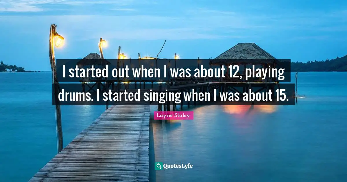 I started out when I was about 12, playing drums. I started singing when I was about 15.