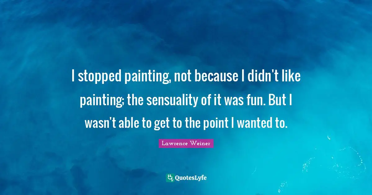I stopped painting, not because I didn't like painting; the sensuality of it was fun. But I wasn't able to get to the point I wanted to.