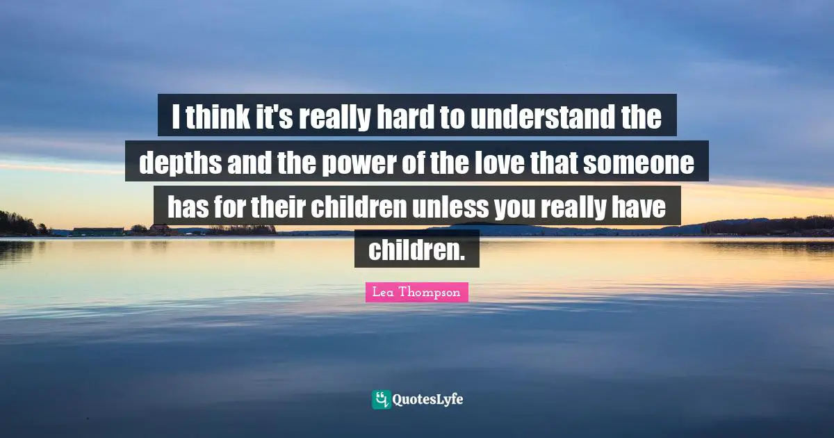 I think it's really hard to understand the depths and the power of the love that someone has for their children unless you really have children.