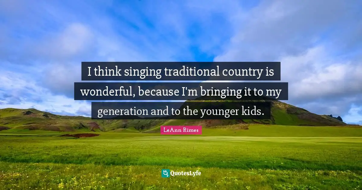 I think singing traditional country is wonderful, because I'm bringing it to my generation and to the younger kids.