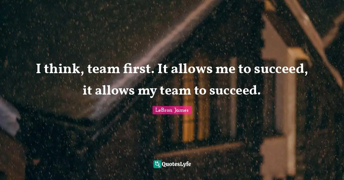I think, team first. It allows me to succeed, it allows my team to succeed.