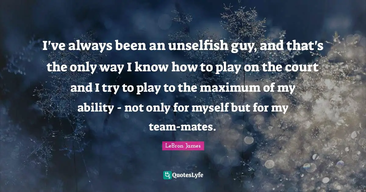 I've always been an unselfish guy, and that's the only way I know how to play on the court and I try to play to the maximum of my ability - not only for myself but for my team-mates.
