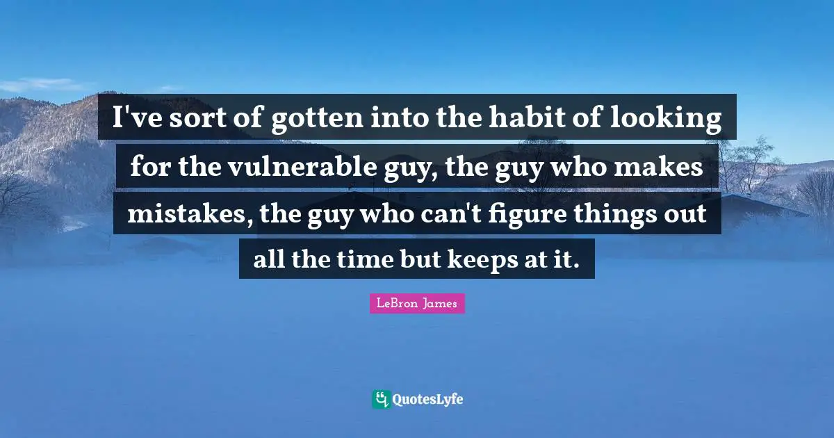 I've sort of gotten into the habit of looking for the vulnerable guy, the guy who makes mistakes, the guy who can't figure things out all the time but keeps at it.