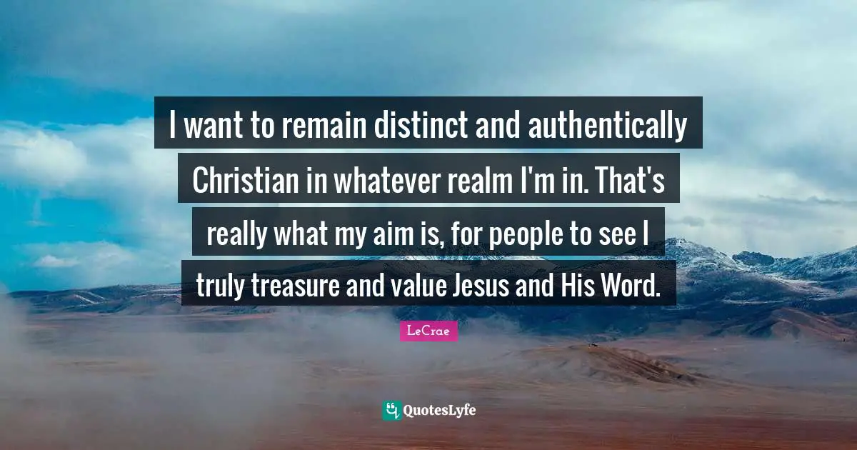 I want to remain distinct and authentically Christian in whatever realm I'm in. That's really what my aim is, for people to see I truly treasure and value Jesus and His Word.