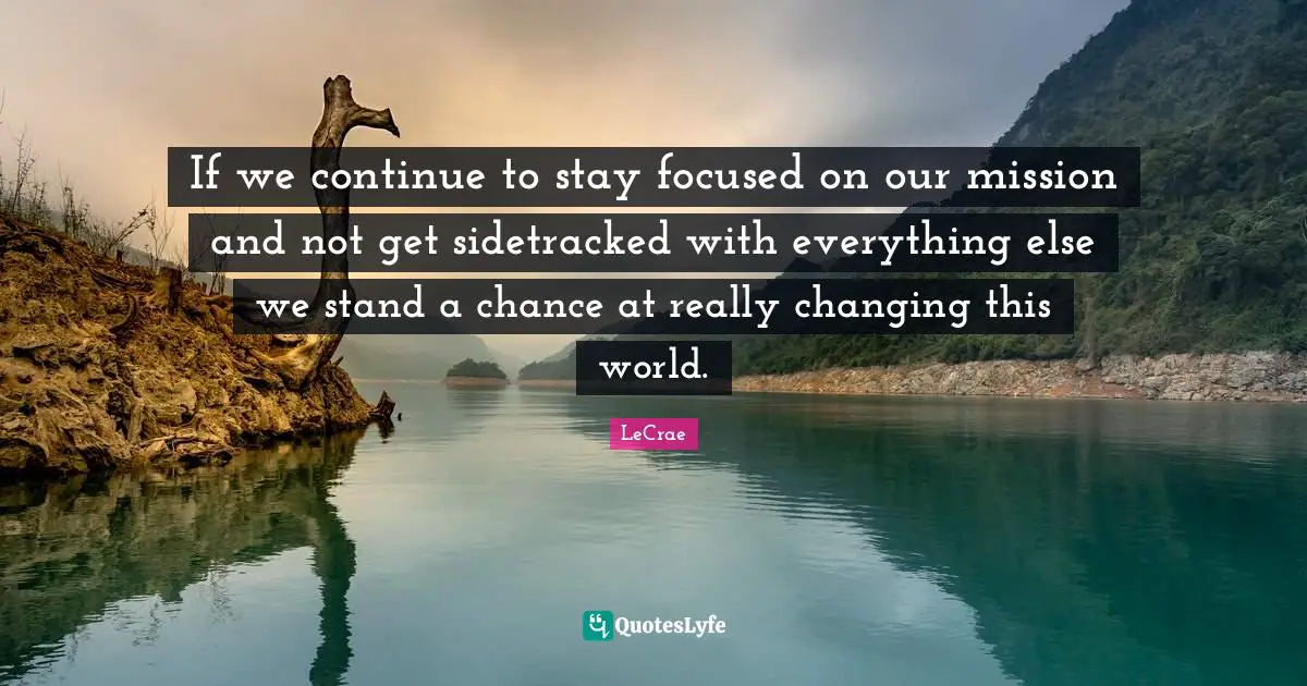 If we continue to stay focused on our mission and not get sidetracked with everything else we stand a chance at really changing this world.