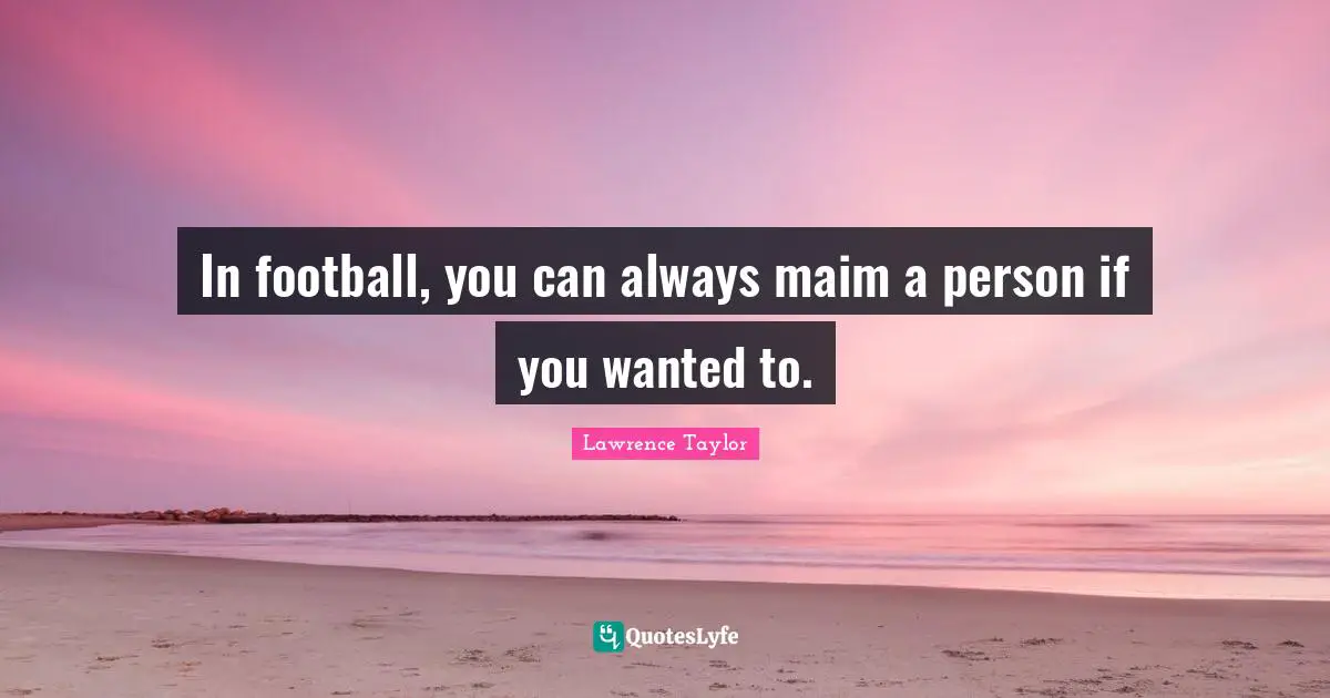In football, you can always maim a person if you wanted to.