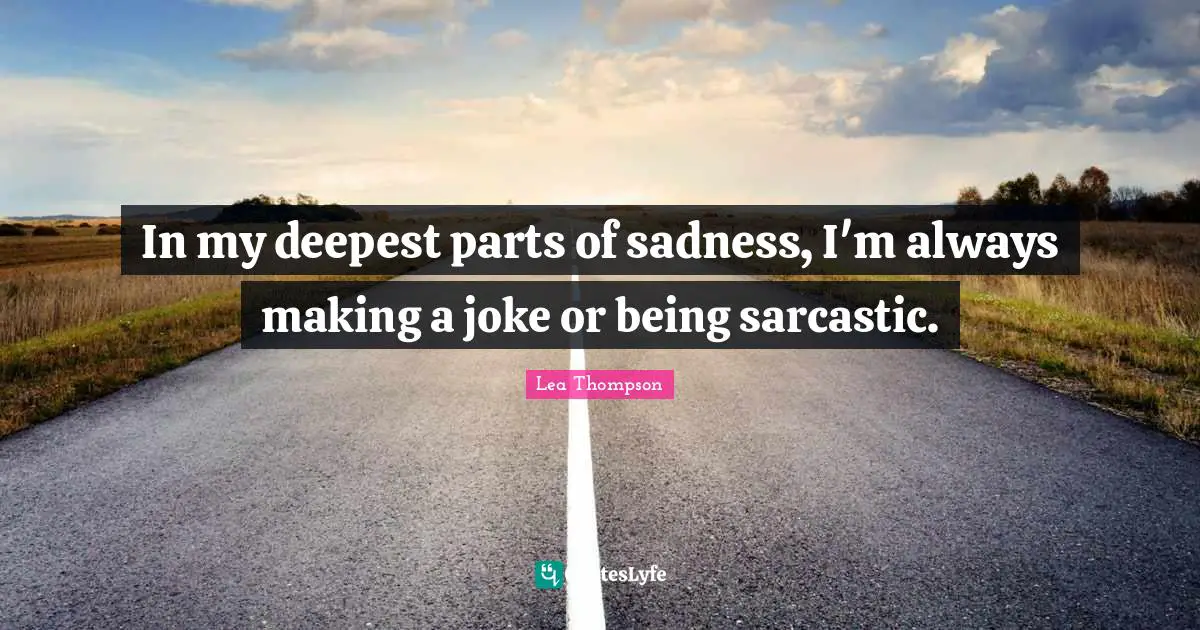 In my deepest parts of sadness, I'm always making a joke or being sarcastic.