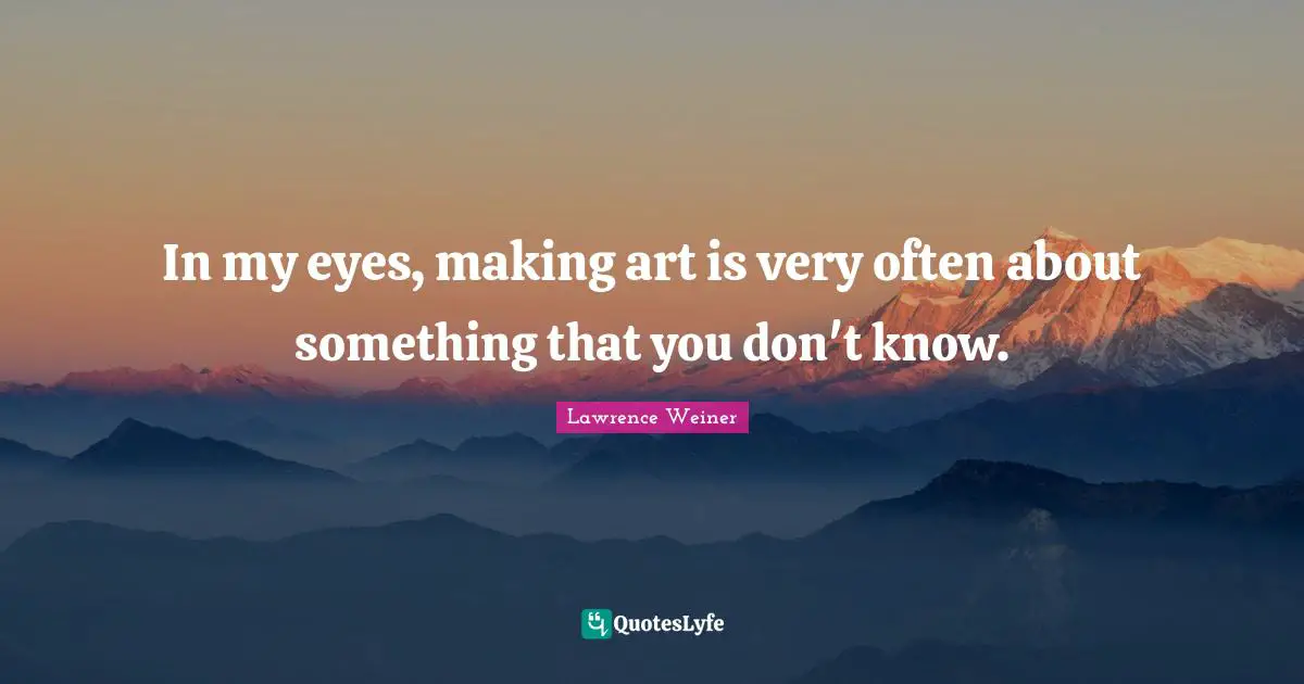 In my eyes, making art is very often about something that you don't know.