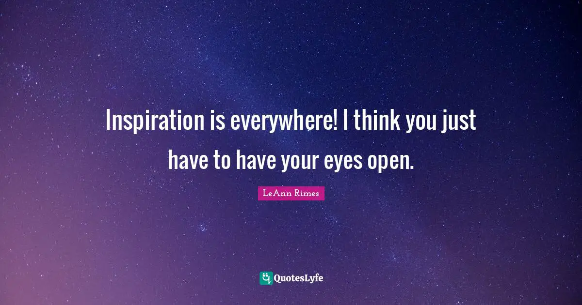 Inspiration is everywhere! I think you just have to have your eyes open.