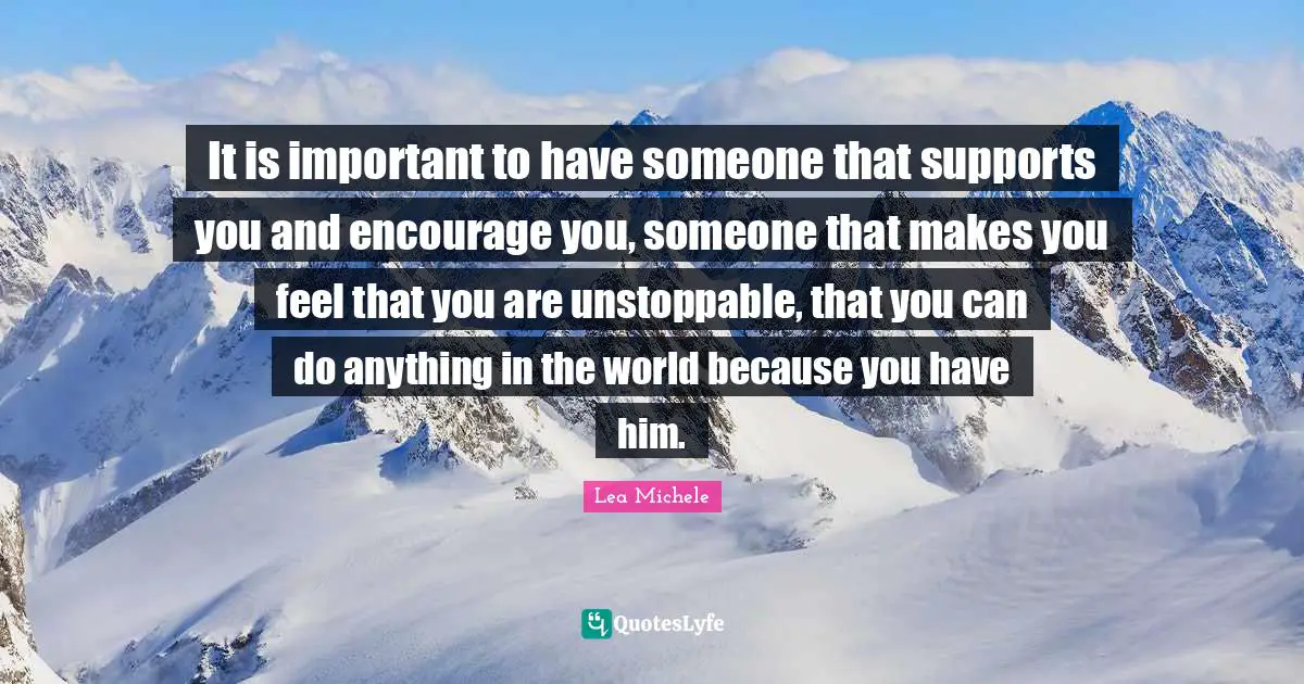 It is important to have someone that supports you and encourage you, someone that makes you feel that you are unstoppable, that you can do anything in the world because you have him.