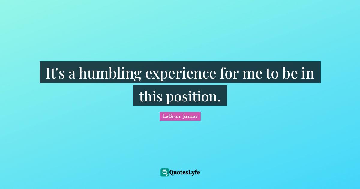 It's a humbling experience for me to be in this position.