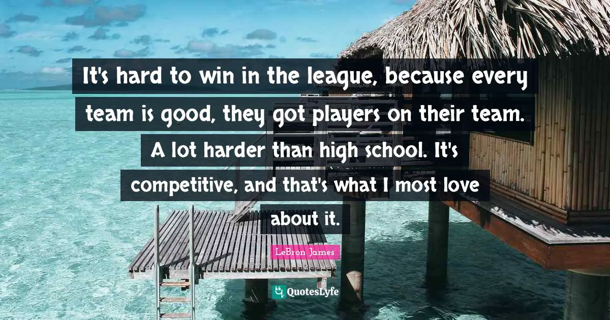 It's hard to win in the league, because every team is good, they got players on their team. A lot harder than high school. It's competitive, and that's what I most love about it.