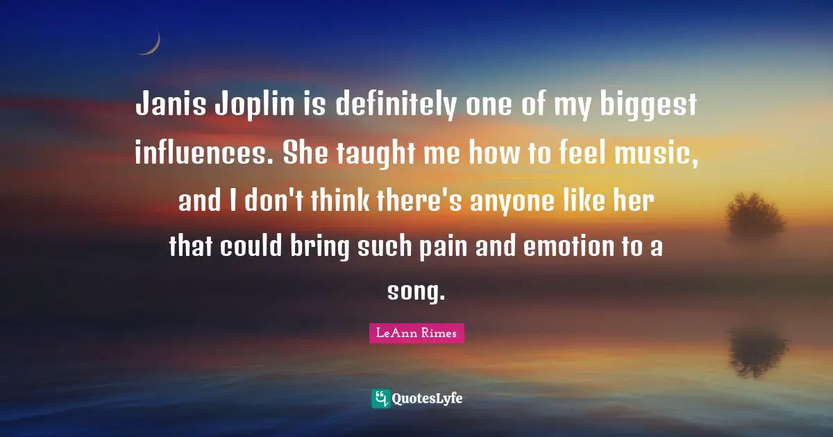 Janis Joplin is definitely one of my biggest influences. She taught me how to feel music, and I don't think there's anyone like her that could bring such pain and emotion to a song.