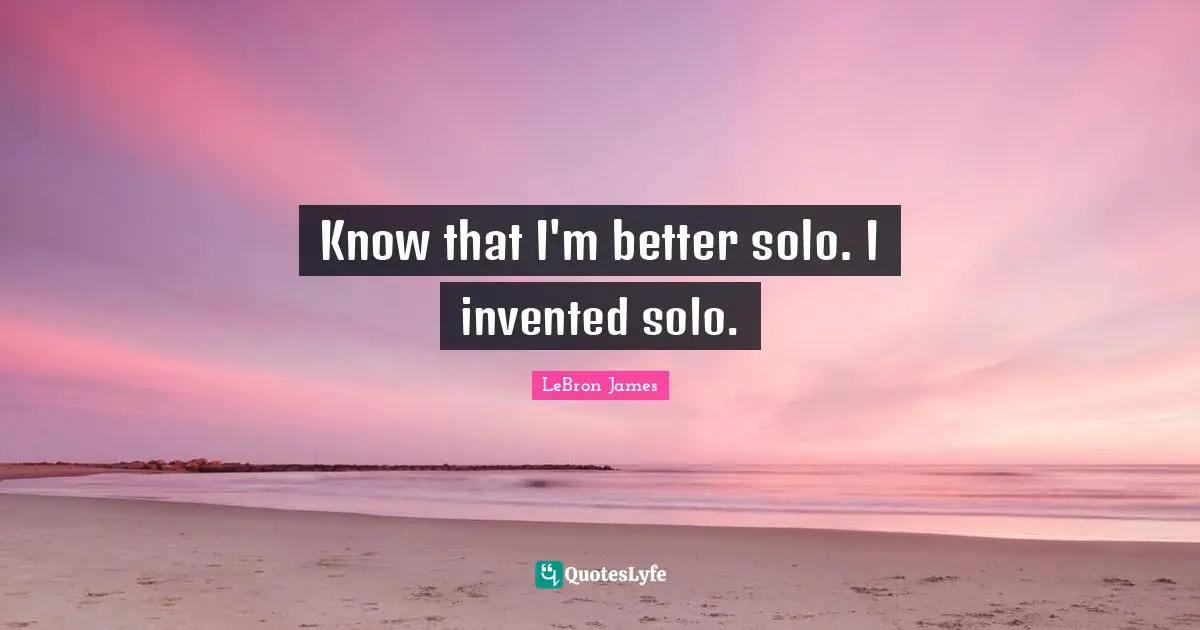 Know that I'm better solo. I invented solo.