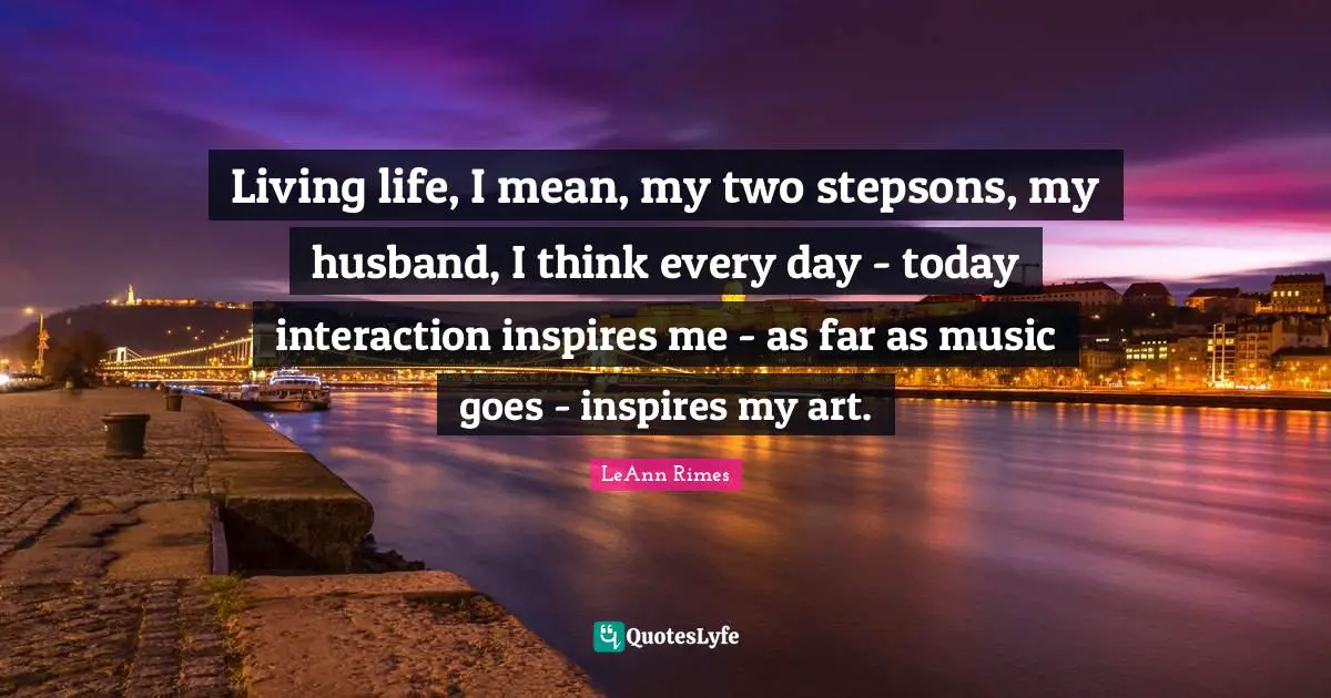 Living life, I mean, my two stepsons, my husband, I think every day - today interaction inspires me - as far as music goes - inspires my art.
