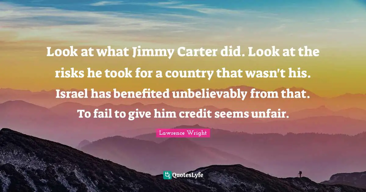 Lawrence Wright Quotes: "Look at what Jimmy Carter did. Look at the risks he took for a country that wasn't his. Israel has benefited unbelievably from that. To fail to give him credit seems unfair."