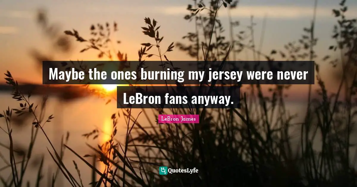 Maybe the ones burning my jersey were never LeBron fans anyway.