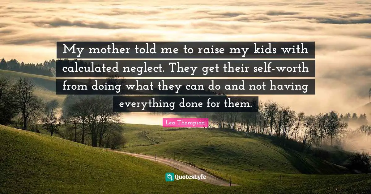 My mother told me to raise my kids with calculated neglect. They get their self-worth from doing what they can do and not having everything done for them.