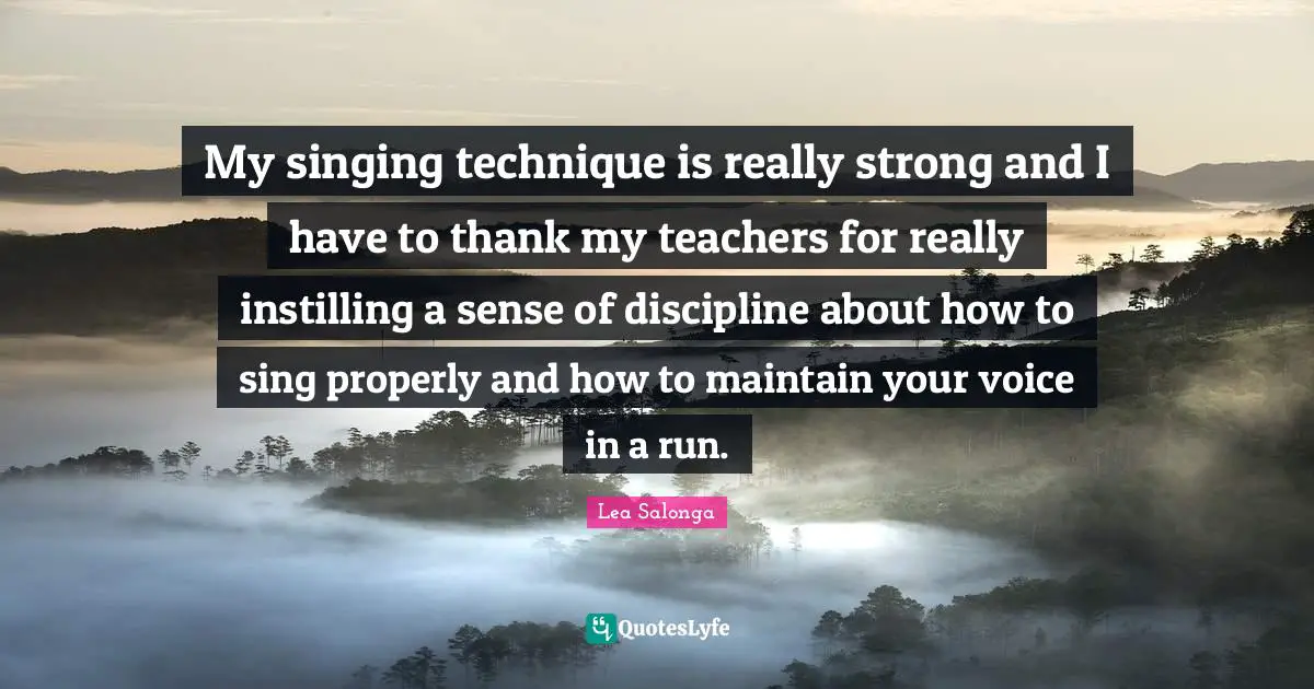 My singing technique is really strong and I have to thank my teachers for really instilling a sense of discipline about how to sing properly and how to maintain your voice in a run.