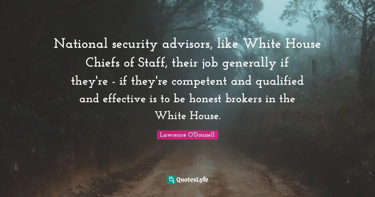 National security advisors, like White House Chiefs of Staff, their job generally if they're - if they're competent and qualified and effective is to be honest brokers in the White House.