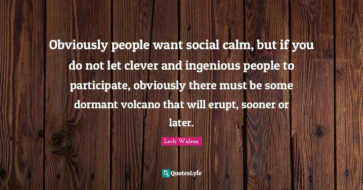 Obviously people want social calm, but if you do not let clever and ingenious people to participate, obviously there must be some dormant volcano that will erupt, sooner or later.