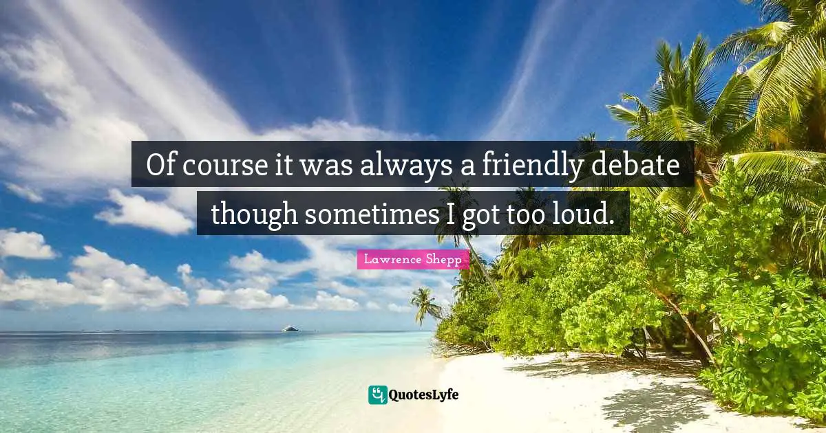 Of course it was always a friendly debate though sometimes I got too loud.