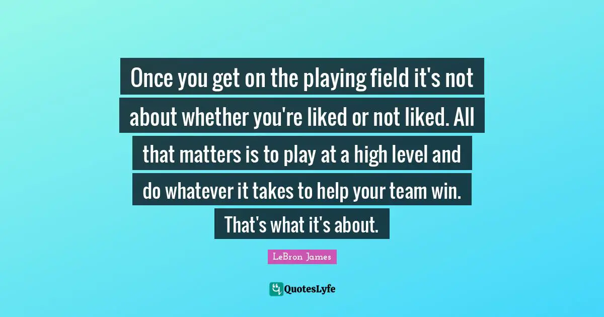 Once you get on the playing field it's not about whether you're liked or not liked. All that matters is to play at a high level and do whatever it takes to help your team win. That's what it's about.