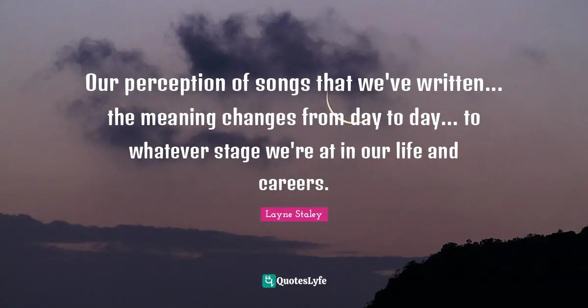 Our perception of songs that we've written... the meaning changes from day to day... to whatever stage we're at in our life and careers.