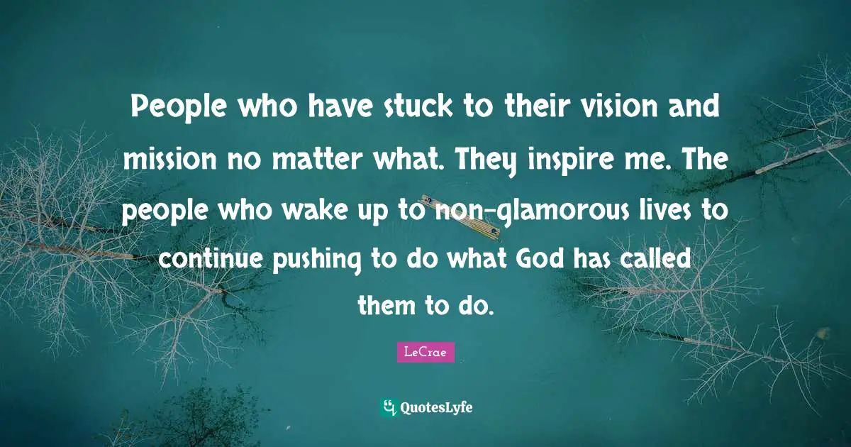 People who have stuck to their vision and mission no matter what. They inspire me. The people who wake up to non-glamorous lives to continue pushing to do what God has called them to do.