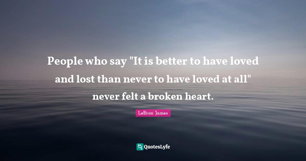People who say "It is better to have loved and lost than never to have loved at all" never felt a broken heart.