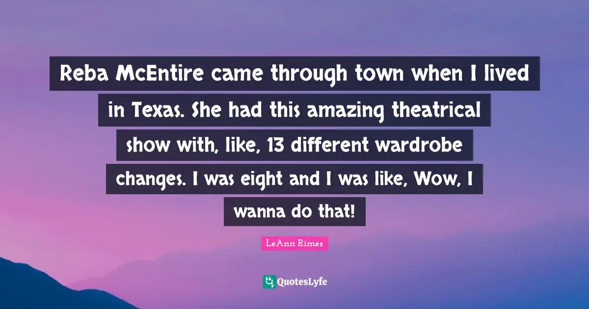Reba McEntire came through town when I lived in Texas. She had this amazing theatrical show with, like, 13 different wardrobe changes. I was eight and I was like, Wow, I wanna do that!