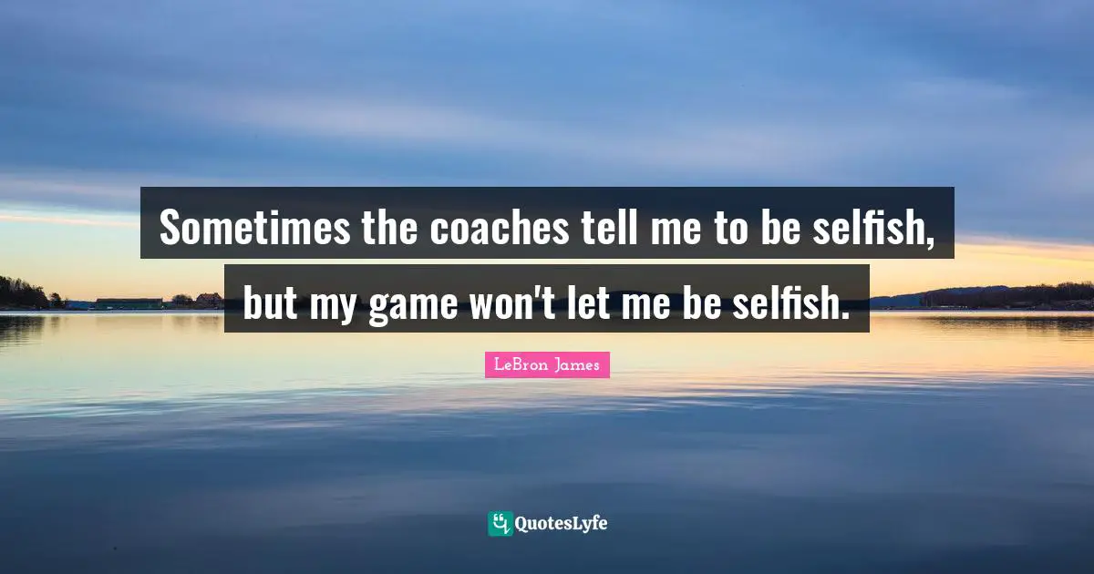 Sometimes the coaches tell me to be selfish, but my game won't let me be selfish.