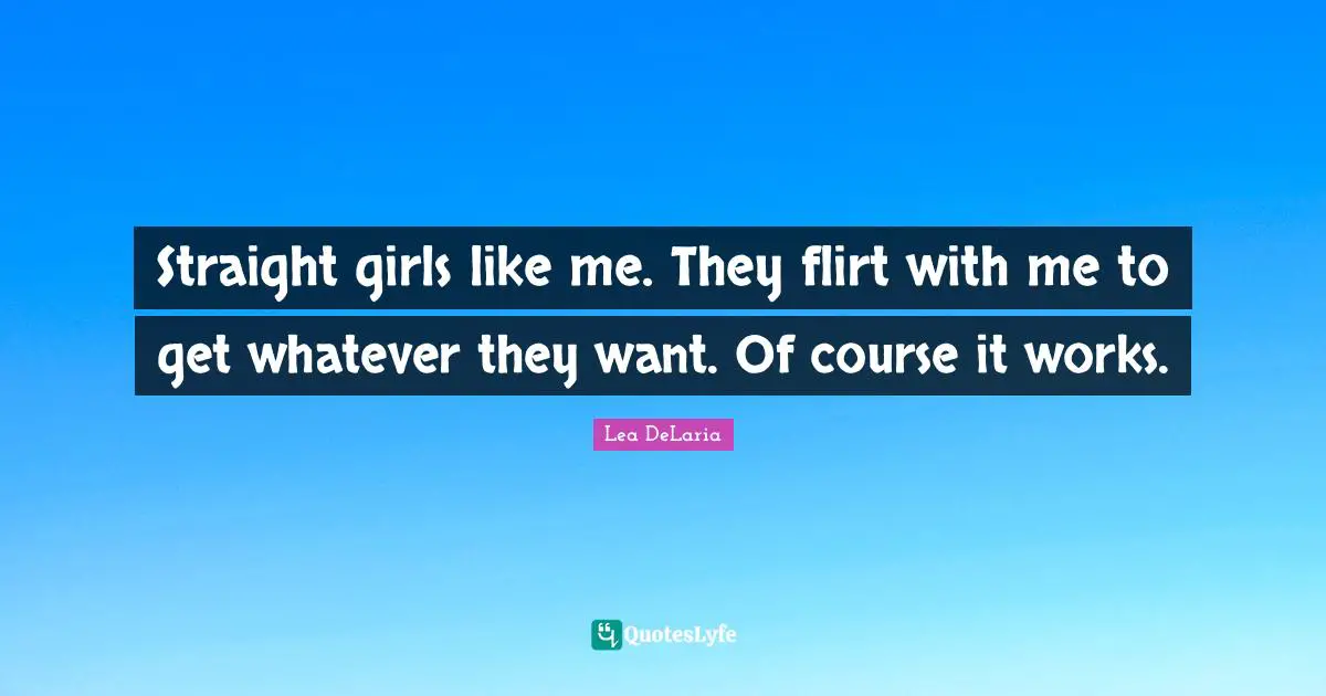 Straight girls like me. They flirt with me to get whatever they want. Of course it works.