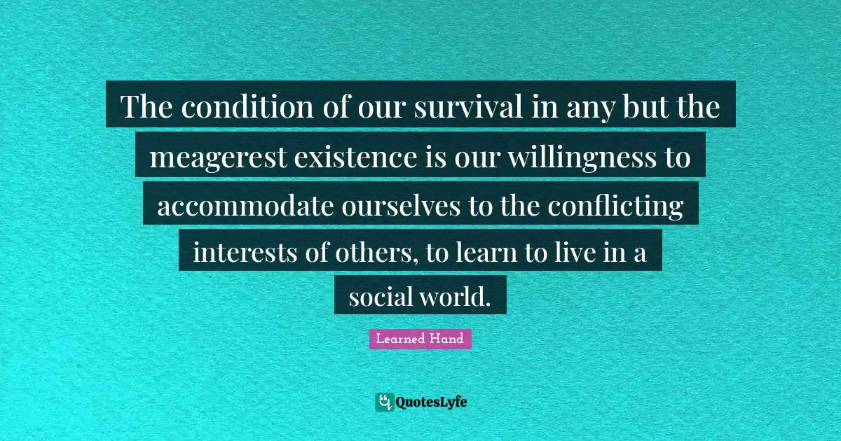 The condition of our survival in any but the meagerest existence is our willingness to accommodate ourselves to the conflicting interests of others, to learn to live in a social world.