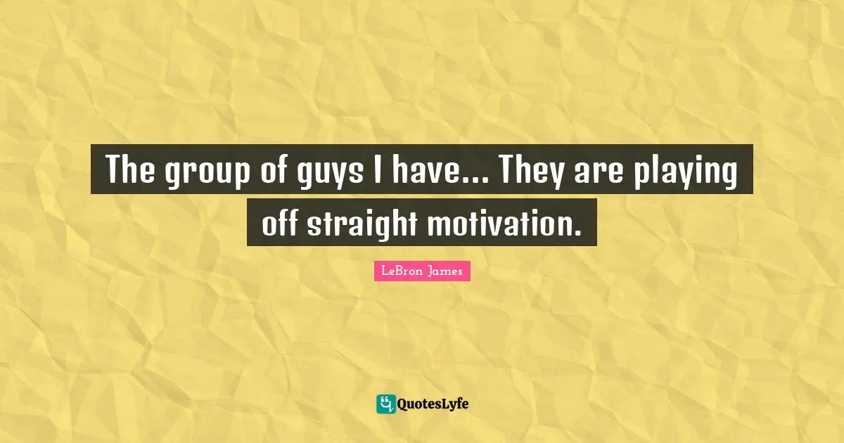 The group of guys I have... They are playing off straight motivation.