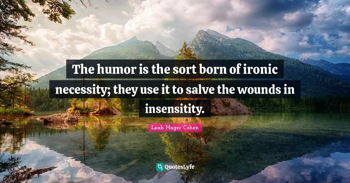 The humor is the sort born of ironic necessity; they use it to salve the wounds in insensitity.