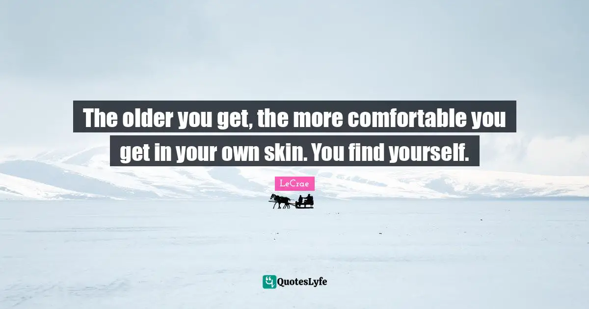 The older you get, the more comfortable you get in your own skin. You find yourself.