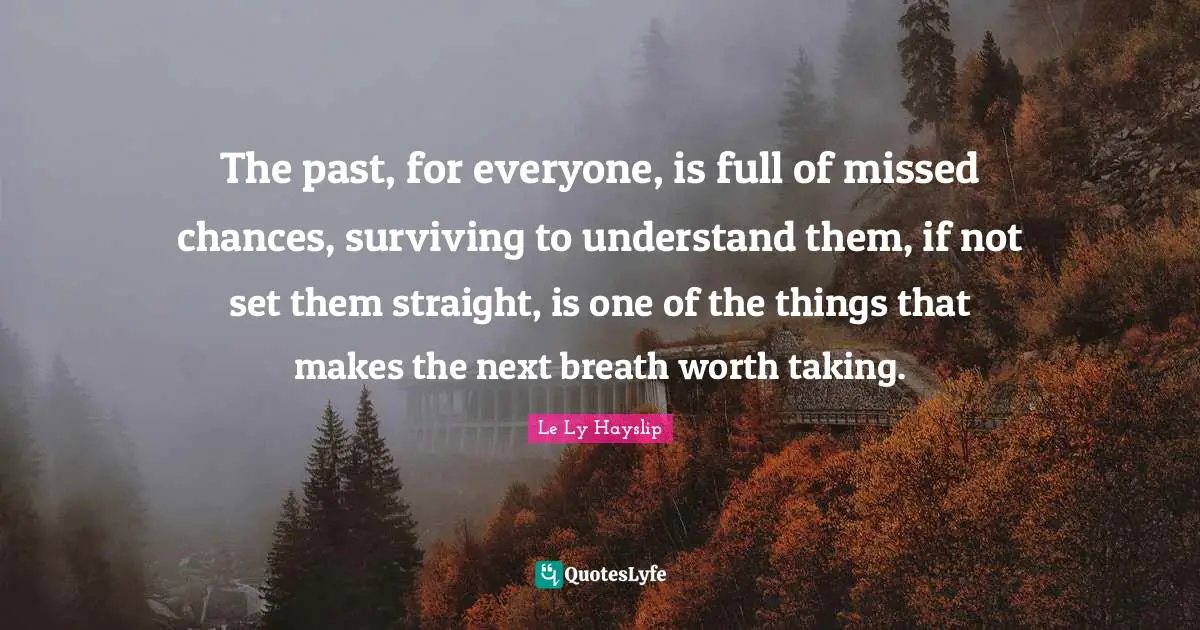 The past, for everyone, is full of missed chances, surviving to understand them, if not set them straight, is one of the things that makes the next breath worth taking.
