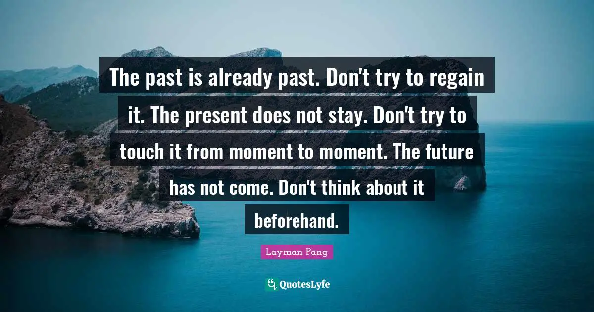 The past is already past. Don't try to regain it. The present does not stay. Don't try to touch it from moment to moment. The future has not come. Don't think about it beforehand.