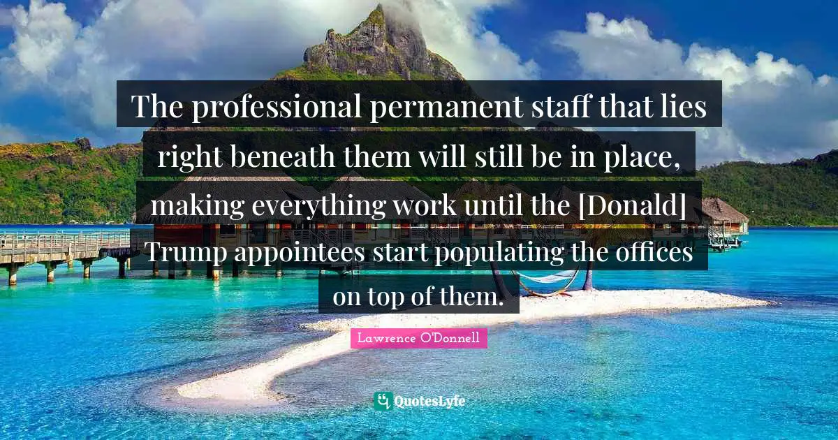 Office Work Quotes: "The professional permanent staff that lies right beneath them will still be in place, making everything work until the [Donald] Trump appointees start populating the offices on top of them."