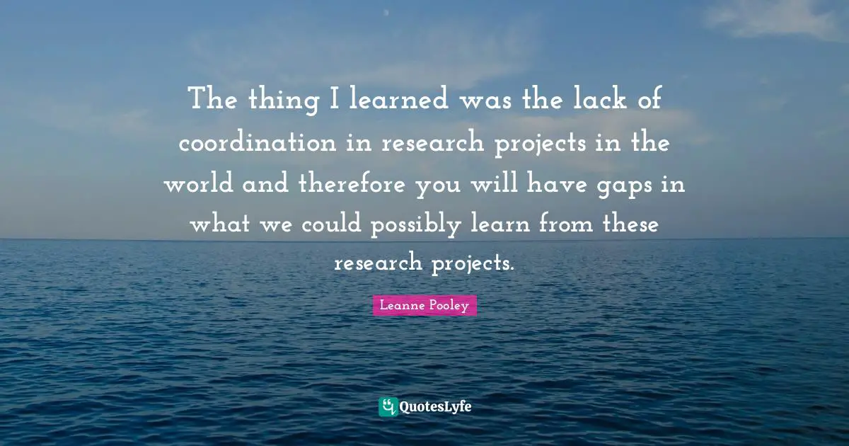 The thing I learned was the lack of coordination in research projects in the world and therefore you will have gaps in what we could possibly learn from these research projects.