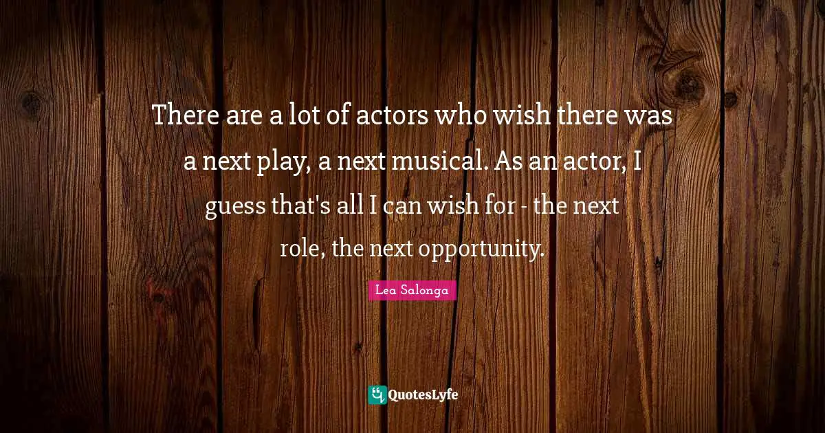 There are a lot of actors who wish there was a next play, a next musical. As an actor, I guess that's all I can wish for - the next role, the next opportunity.