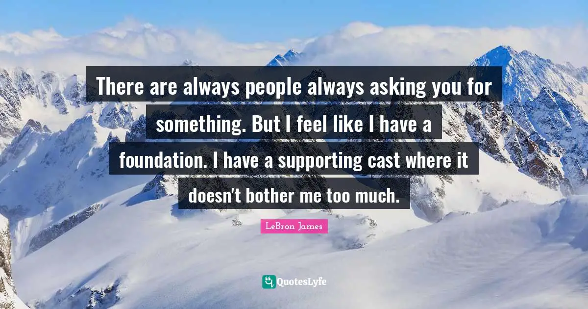There are always people always asking you for something. But I feel like I have a foundation. I have a supporting cast where it doesn't bother me too much.