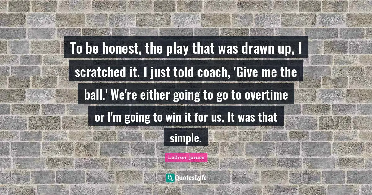 To be honest, the play that was drawn up, I scratched it. I just told coach, 'Give me the ball.' We're either going to go to overtime or I'm going to win it for us. It was that simple.
