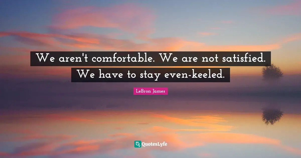 We aren't comfortable. We are not satisfied. We have to stay even-keeled.