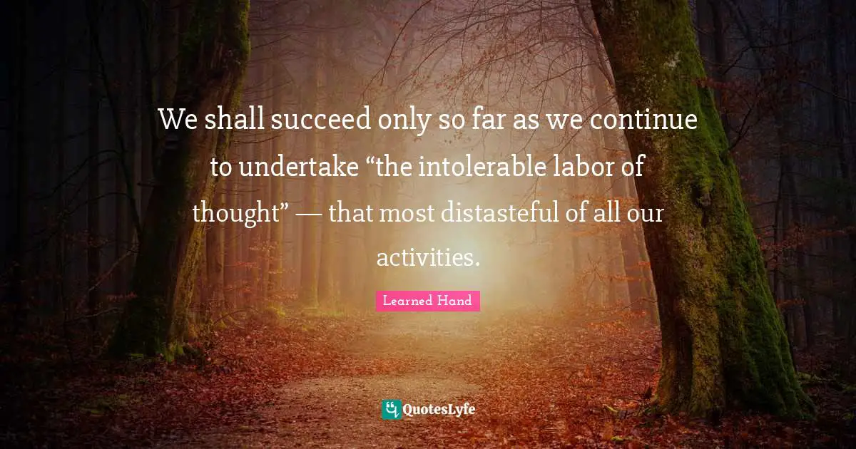 We shall succeed only so far as we continue to undertake “the intolerable labor of thought” — that most distasteful of all our activities.